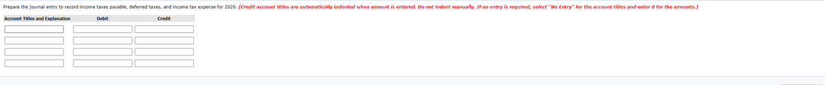 Prepare the journal entry to record income taxes payable, deferred taxes, and income tax expense for 2020. (Credit account titles are automatically indented when amount is entered. Do not indent manually. If no entry is required, select "No Entry" for the account titles and enter 0 for the amounts.)
Account Titles and Explanation
Debit
Credit
