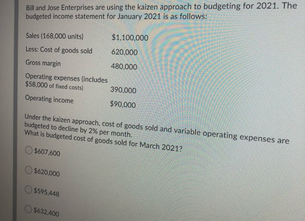 Bill and Jose Enterprises are using the kaizen approach to budgeting for 2021. The
budgeted income statement for January 2021 is as follows:
$1,100,000
Sales (168,000 units)
Less: Cost of goods sold
620,000
Gross margin
480,000
Operating expenses (includes
$58,000 of fixed costs)
390,000
Operating income
$90,000
Under the kaizen approach, cost of goods sold and variable operating expenses are
budgeted to decline by 2% per month.
What is budgeted cost of goods sold for March 2021?
$607,600
$620,000
O $595,448
$632,400
