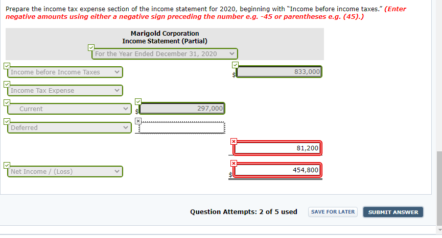 Prepare the income tax expense section of the income statement for 2020, beginning with "Income before income taxes." (Enter
negative amounts using either a negative sign preceding the number e.g. -45 or parentheses e.g. (45).)
Marigold Corporation
Income Statement (Partial)
For the Year Ended December 31, 2020
Income before Income Taxes
833,000
Income Tax Expense
297,000
Current
Deferred
81,200
'Net Income / (Loss)
454,800
Question Attempts: 2 of 5 used
SAVE FOR LATER
SUBMIT ANSWER
