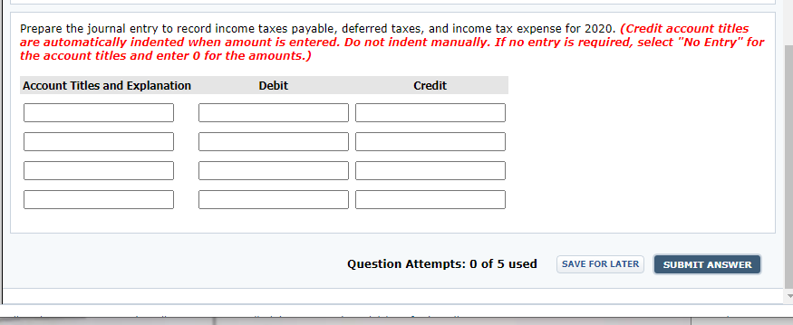 Prepare the journal entry to record income taxes payable, deferred taxes, and income tax expense for 2020. (Credit account titles
are automatically indented when amount is entered. Do not indent manually. If no entry is required, select "No Entry" for
the account titles and enter 0 for the amounts.)
Account Titles and Explanation
Debit
Credit
Question Attempts: 0 of 5 used
SAVE FOR LATER
SUBMIT ANSWER
