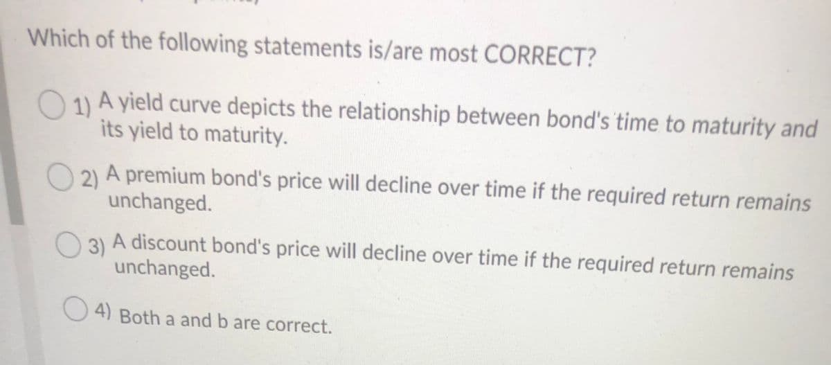 Which of the following statements is/are most CORRECT?
O 11 A yield curve depicts the relationship between bond's 'time to maturity and
its yield to maturity.
2) A premium bond's price will decline over time if the required return remains
unchanged.
3)
A discount bond's price will decline over time if the required return remains
unchanged.
4) Both a and b are correct.
