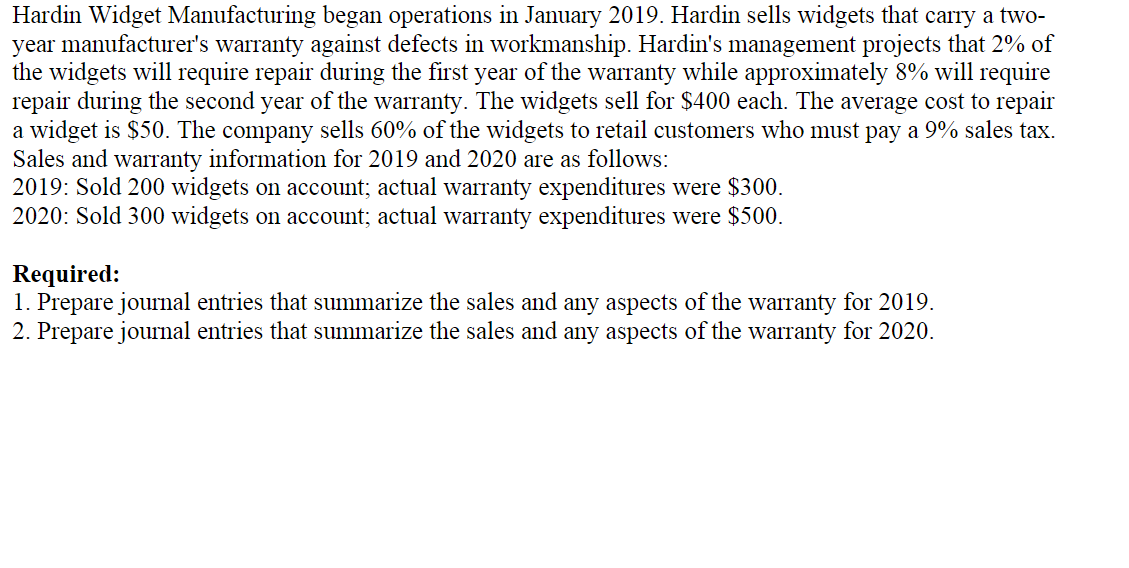 Hardin Widget Manufacturing began operations in January 2019. Hardin sells widgets that carry a two-
year manufacturer's warranty against defects in workmanship. Hardin's management projects that 2% of
the widgets will require repair during the first year of the warranty while approximately 8% will require
repair during the second year of the warranty. The widgets sell for $400 each. The average cost to repair
a widget is $50. The company sells 60% of the widgets to retail customers who must pay a 9% sales tax.
Sales and warranty information for 2019 and 2020 are as follows:
2019: Sold 200 widgets on account; actual warranty expenditures were $300.
2020: Sold 300 widgets on account; actual warranty expenditures were $500.
Required:
1. Prepare journal entries that summarize the sales and any aspects of the warranty for 2019.
2. Prepare journal entries that summarize the sales and any aspects of the warranty for 2020.
