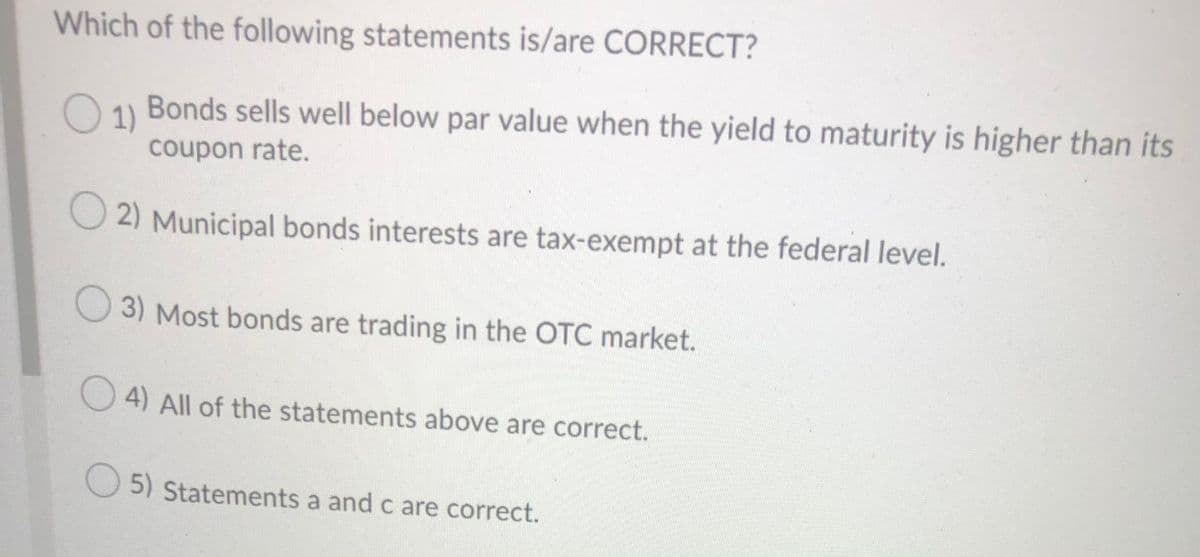 Which of the following statements is/are CORRECT?
O 1 Bonds sells well below par value when the yield to maturity is higher than its
coupon rate.
2) Municipal bonds interests are tax-exempt at the federal level.
3) Most bonds are trading in the OTC market.
O 4) All of the statements above are correct.
5) Statements a and c are correct.
