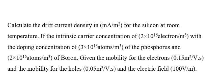 Calculate the drift current density in (mA/m2) for the silicon at room
temperature. If the intrinsic carrier concentration of (2×1016electron/m³) with
the doping concentration of (3x1016atoms/m³) of the phosphorus and
(2x1016atoms/m³) of Boron. Given the mobility for the electrons (0.15m2/V.s)
and the mobility for the holes (0.05m2/V.s) and the electric field (100V/m).
