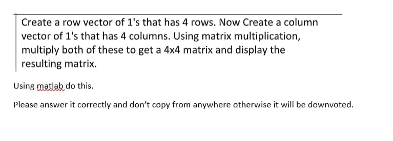 Create a row vector of 1's that has 4 rows. Now Create a column
vector of 1's that has 4 columns. Using matrix multiplication,
multiply both of these to get a 4x4 matrix and display the
resulting matrix.
Using matlab do this.
Please answer it correctly and don't copy from anywhere otherwise it will be downvoted.
