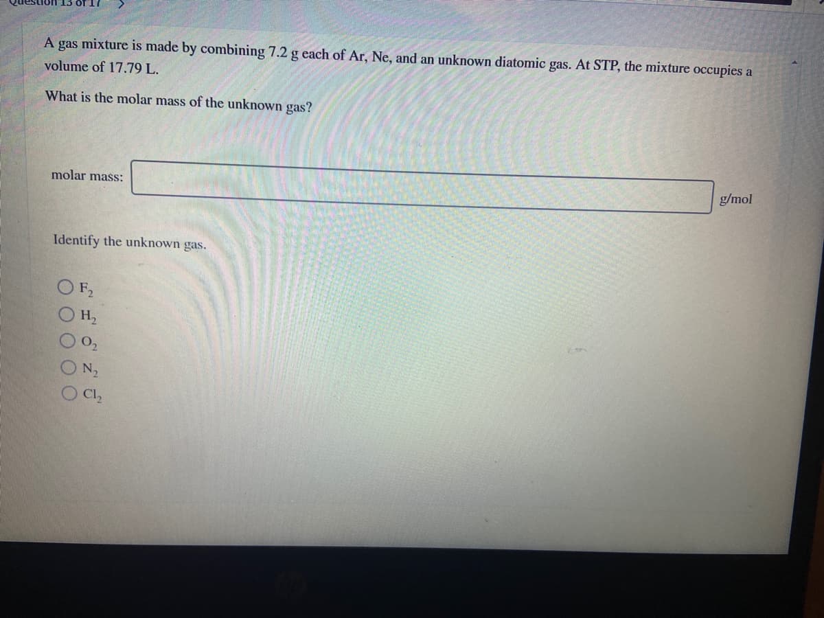 A gas mixture is made by combining 7.2 g each of Ar, Ne, and an unknown diatomic gas. At STP, the mixture occupies a
volume of 17.79 L.
What is the molar mass of the unknown gas?
molar mašs:
g/mol
Identify the unknown gas.
F2
H2
O,
N2
Cl,
