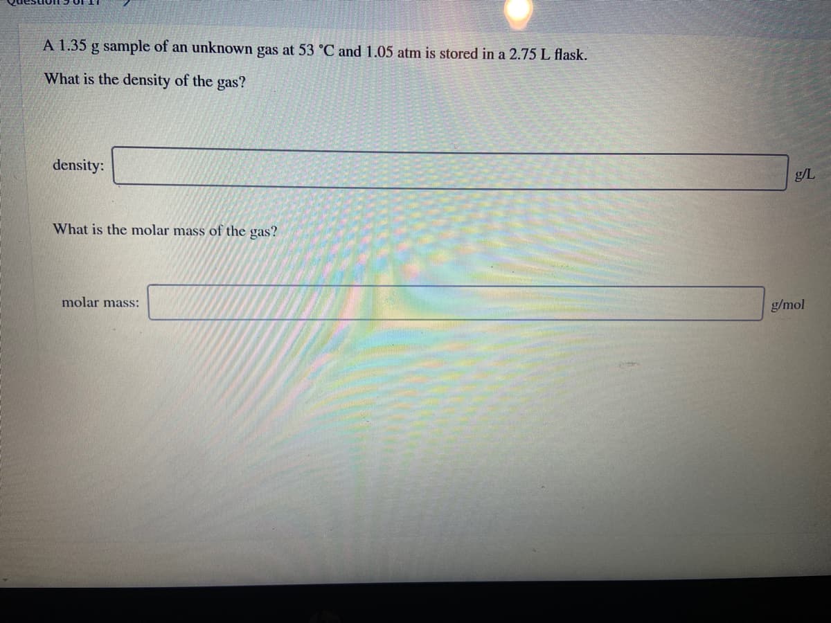 A 1.35 g sample of an unknown gas at 53 °C and 1.05 atm is stored in a 2.75 L flask.
What is the density of the gas?
density:
g/L
What is the molar mass of the gas?
molar mass:
g/mol
