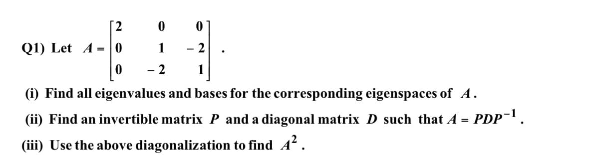 2.
Q1) Let A = | 0
1
- 2
1
(i) Find all eigenvalues and bases for the corresponding eigenspaces of A.
(ii) Find an invertible matrix P and a diagonal matrix D such that A = PDP.
(iii) Use the above diagonalization to find A .
