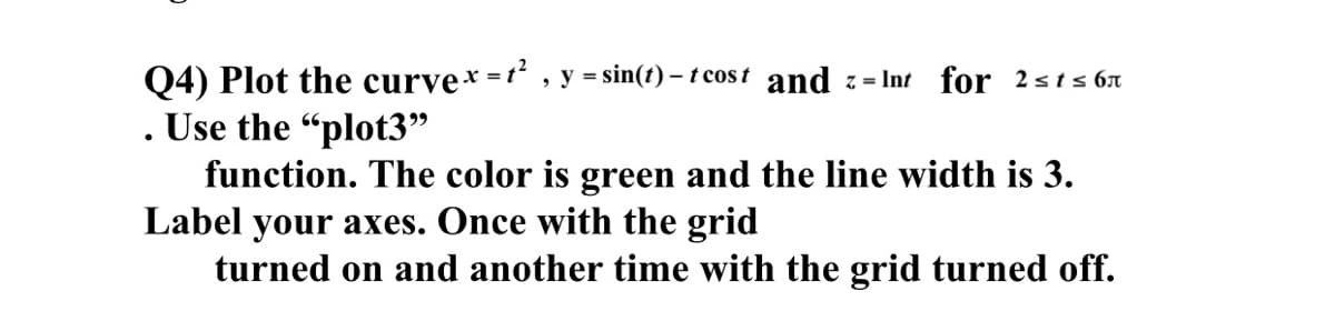 Q4) Plot the curve* =t , y = sin(t) – t cos t and z= Int for 2sts 67
Use the "plot3"
function. The color is green and the line width is 3.
Label your axes. Once with the grid
turned on and another time with the grid turned off.
