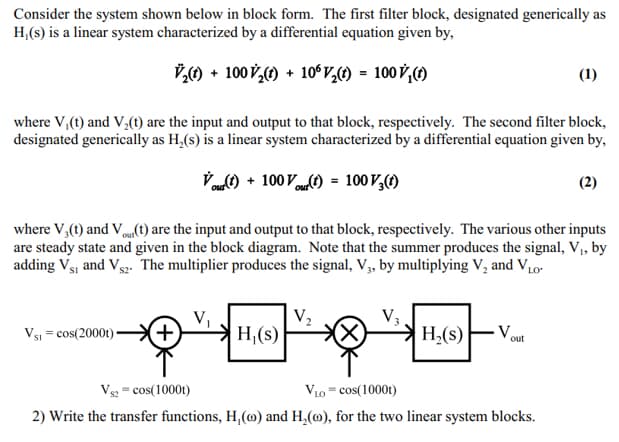 Consider the system shown below in block form. The first filter block, designated generically as
H,(s) is a linear system characterized by a differential equation given by,
7,) + 100 V,) + 10°v,) = 100 V,)
(1)
where V,(t) and V,(1) are the input and output to that block, respectively. The second filter block,
designated generically as H,(s) is a linear system characterized by a differential equation given by,
„) + 100 Vt) = 100 V,(1)
(2)
where V,(t) and Vm(t) are the input and output to that block, respectively. The various other inputs
are steady state and given in the block diagram. Note that the summer produces the signal, V, by
adding Vsj and Vs2. The multiplier produces the signal, V, by multiplying V, and V10-
Vs1 = cos(2000t)-
H,(s)
H,(s)
- V.
out
Vs = cos(1000t)
V10 = cos(1000t)
2) Write the transfer functions, H,(@) and H,(@), for the two linear system blocks.
