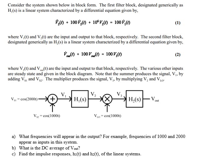 Consider the system shown below in block form. The first filter block, designated generically as
H,(s) is a linear system characterized by a differential equation given by,
V) + 100 V,) + 10ʻV,1) = 100 V,C)
(1)
where V,(t) and V,(1) are the input and output to that block, respectively. The second filter block,
designated generically as H,(s) is a linear system characterized by a differential equation given by,
Vot) + 100 Vt) = 100 V,()
(2)
where V,(t) and V(t) are the input and output to that block, respectively. The various other inputs
are steady state and given in the block diagram. Note that the summer produces the signal, V,, by
adding Vsj and Vs2. The multiplier produces the signal, V, by multiplying V, and VL0-
V5 = cos(2000t) -
+)
H,(s)
H,(s)
- V.
out
Vs2 = cos(10001)
V10 = cos(1000t)
a) What frequencies will appear in the output? For example, frequencies of 1000 and 2000
appear as inputs in this system.
b) What is the DC average of Vout?
c) Find the impulse responses, hi(t) and h2(t), of the linear systems.
