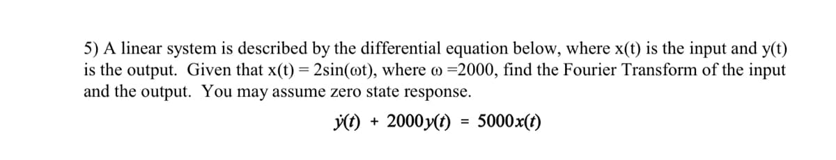 5) A linear system is described by the differential equation below, where x(t) is the input and y(t)
is the output. Given that x(t) = 2sin(@t), where o =2000, find the Fourier Transform of the input
and the output. You may assume zero state response.
() + 2000 y(t) = 5000x(t)
