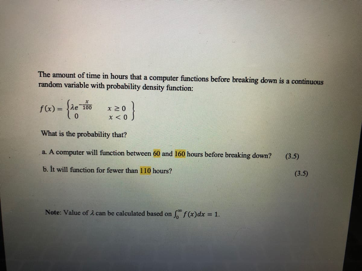 The amount of time in hours that a computer functions before breaking down is a continuous
random variable with probability density function:
fx) = {de 100
%3D
0.
X < 0
What is the probability that?
a. A computer will function between 60 and 160 hours before breaking down?
(3.5)
b. It will function for fewer than 110 hours?
(3.5)
Note: Value of A can be calculated based on
So f(x)dx = 1.
