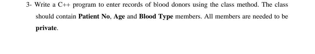 3- Write a C++ program to enter records of blood donors using the class method. The class
should contain Patient No, Age and Blood Type members. All members are needed to be
private.