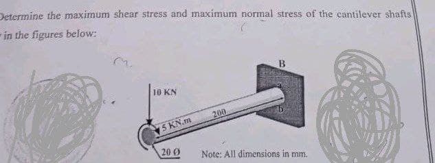 Determine the maximum shear stress and maximum normal stress of the cantilever shafts
in the figures below:
10 KN
200
Note: All dimensions in mm.
5 KN.m
20.0
