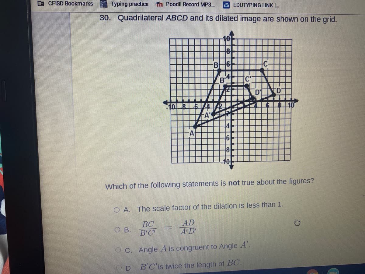 CFISD Bookmarks
Typing practice n Poodll Record MP3..
O EDUTYPING LINK .
30. Quadrilateral ABCD and its dilated image are shown on the grid.
10
B'
10
A
Which of the following statements is not true about the figures?
O A. The scale factor of the dilation is less than 1.
BC
ов.
B'C
AD
A'D
O C. Angle A is congruent to Angle A'.
O D
B'C'is twice the length of BC.
