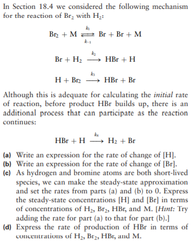 In Section 18.4 we considered the following mechanism
for the reaction of Br, with H;:
Br2 + M 2 Br + Br + M
k-
Br + H2
HBr + H
H + Br2
HBr + Br
Although this is adequate for calculating the initial rate
of reaction, before product HBr builds up, there is an
additional process that can participate as the reaction
continues:
HBr + H
H2 + Br
(a) Write an expression for the rate of change of [H].
(b) Write an expression for the rate of change of [Br].
(c) As hydrogen and bromine atoms are both short-lived
species, we can make the steady-state approximation
and set the rates from parts (a) and (b) to 0. Express
the steady-state concentrations [H] and [Br] in terms
of concentrations of H, Br2, HBr, and M. [Hint: Try
adding the rate for part (a) to that for part (b).]
(d) Express the rate of production of HBr in terms of
соncеnraions of H, Brz, HB, аnd M.
