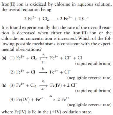 Iron(II) ion is oxidized by chlorine in aqueous solution,
the overall equation being
2 Fe2+ + Cl2 →2 Fe³* + 2 Cl-
It is found experimentally that the rate of the overall reac-
tion is decreased when either the iron(III) ion or the
chloride-ion concentration is increased. Which of the fol-
lowing possible mechanisms is consistent with the experi-
mental observations?
(a) (1) Fe²* + Cl, 2 Fe* + Cl¯ + Cl
k-1
(rapid equilibrium)
(2) Fe²+ + CI
ka
Fe+ + CI"
(negligible reverse rate)
ks
(b) (3) Fe²* + Cl2
-
Fe(IV) + 2 CI¯
(rapid equilibrium)
(4) Fe(IV) + Fe²+
2 Fe+
(negligible reverse rate)
where Fe(IV) is Fe in the (+IV) oxidation state.
