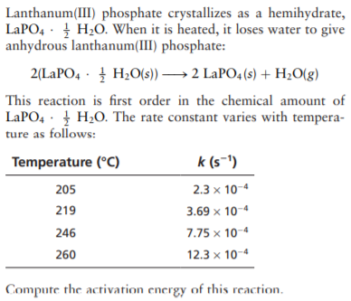 Lanthanum(III) phosphate crystallizes as a hemihydrate,
LAPO4 · H20. When it is heated, it loses water to give
anhydrous lanthanum(III) phosphate:
2(LAPO4 · H2O(s)) → 2 LaPO4 (s) + H20(g)
This reaction is first order in the chemical amount of
LAPO, · H2O. The rate constant varies with tempera-
ture as follows:
Temperature (°C)
k (s-1)
205
2.3 x 10-4
219
3.69 x 10-4
246
7.75 x 10-4
260
12.3 x 10-4
Compute the activation energy of this reaction.
