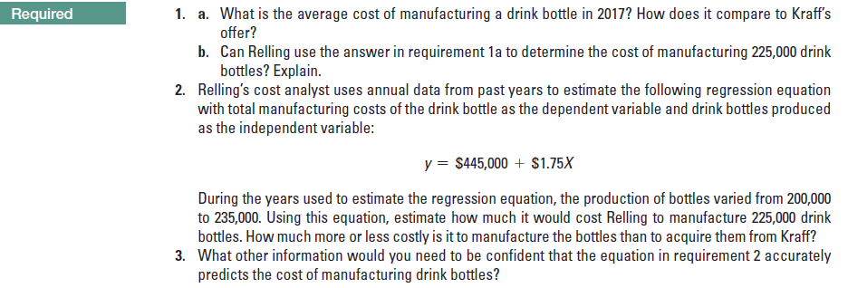 1. a. What is the average cost of manufacturing a drink bottle in 2017? How does it compare to Kraff's
Required
offer?
b. Can Relling use the answer in requirement la to determine the cost of manufacturing 225,000 drink
bottles? Explain.
2. Relling's cost analyst uses annual data from past years to estimate the following regression equation
with total manufacturing costs of the drink bottle as the dependent variable and drink bottles produced
as the independent variable:
y = $445,000 + $1.75X
During the years used to estimate the regression equation, the production of bottles varied from 200,000
to 235,000. Using this equation, estimate how much it would cost Relling to manufacture 225,000 drink
bottles. How much more or less costly is it to manufacture the bottles than to acquire them from Kraff?
3. What other information would you need to be confident that the equation in requirement 2 accurately
predicts the cost of manufacturing drink bottles?
