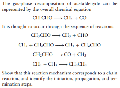 The gas-phase decomposition of acetaldehyde can be
represented by the overall chemical equation
CH,CНO — СН, + СО
It is thought to occur through the sequence of reactions
CH-CHO — СH, + CHO
CHs + CH:CHO — CHн: + CH:CHно
CH-CHO — СО + CH,
CH; + CH3 → CH;CH;
Show that this reaction mechanism corresponds to a chain
reaction, and identify the initiation, propagation, and ter-
mination steps.
