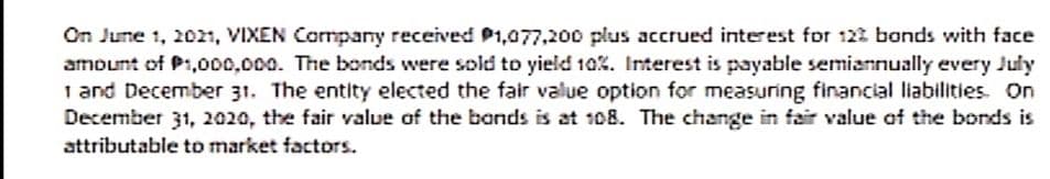On June 1, 2021, VIXEN Company received P1,077,200 plus accrued interest for 122 bonds with face
amount of P1,000,000. The bonds were sold to yield 10%. Interest is payable semiannually every July
1 and December 31. The entity elected the fair value option for measuring financial liabilities. On
December 31, 2020, the fair value of the bands is at 108. The change in fair value af the bonds is
attributable to market factors.
