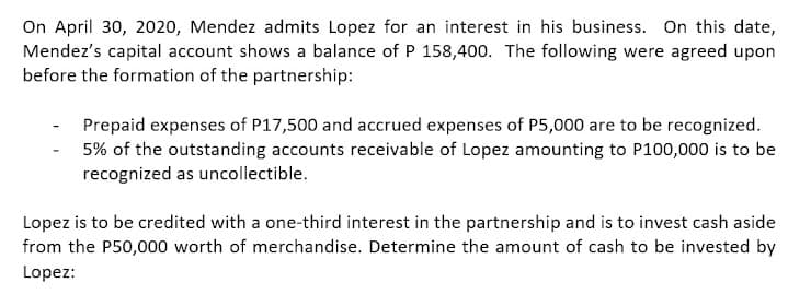 On April 30, 2020, Mendez admits Lopez for an interest in his business. On this date,
Mendez's capital account shows a balance of P 158,400. The following were agreed upon
before the formation of the partnership:
Prepaid expenses of P17,500 and accrued expenses of P5,000 are to be recognized.
5% of the outstanding accounts receivable of Lopez amounting to P100,000 is to be
recognized as uncollectible.
Lopez is to be credited with a one-third interest in the partnership and is to invest cash aside
from the P50,000 worth of merchandise. Determine the amount of cash to be invested by
Lopez:
