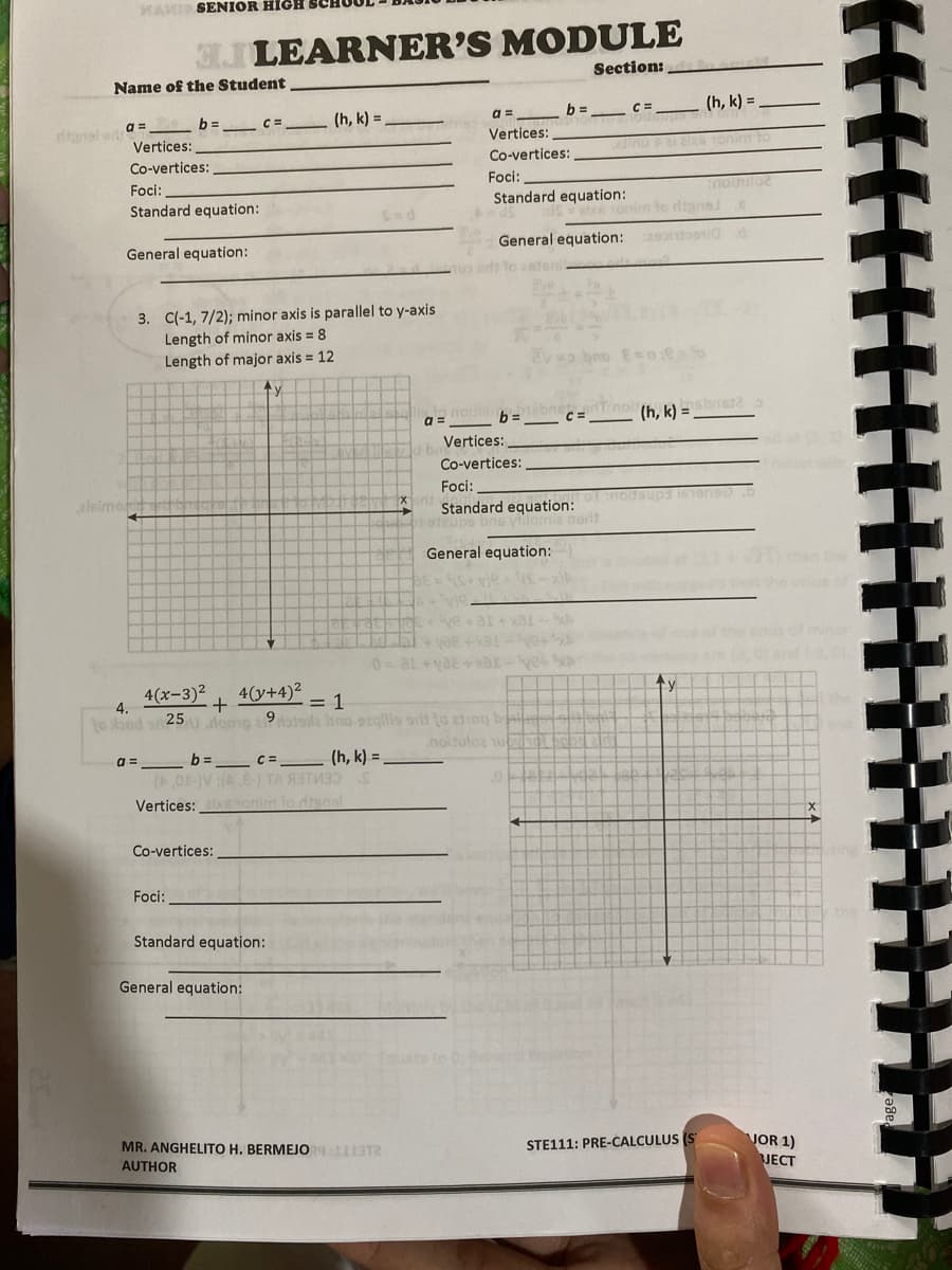 MAKI SENIOR HIGH
JLEARNER'S MODULE
Section:
Name of the Student
(h, k) =
(h, k) =
a =
danal ed a=
Vertices:
b =
Vertices:
nu P ieTonim to
Co-vertices:
Co-vertices:
Foci:
Foci:
Standard equation:
Standard equation:
onim to dignal
General equation:
General equation:
3. C(-1, 7/2); minor axis is parallel to y-axis
Length of minor axis = 8
Length of major axis = 12
a =
b =
(h, k) = .
Vertices:
Co-vertices:
Foci:
eleimo
Bups 161ee5
Standard equation:
Vamie norit
General equation:
then te
thet the velueof
of minor
4(x-3)2
4.
4(y+4)2
to sbod
= 1
25lomo a 9le bno 9zgills si to zting by
nolsuloz u
b= c= (h, k) =
(,01-V:(-) TA RITV3 S
Vertices: xnonim to dtanel
a =
Co-vertices:
Foci:
Standard equation:
General equation:
MR. ANGHELITO H. BERMEJO T2
STE111: PRE-CALCULUS (
VOR 1)
JECT
AUTHOR
