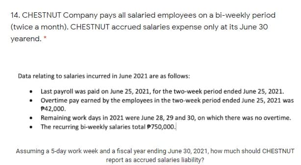 14. CHESTNUT Company pays all salaried employees on a bi-weekly period
(twice a month). CHESTNUT accrued salaries expense only at its June 30
yearend. *
Data relating to salaries incurred in June 2021 are as follows:
• Last payroll was paid on June 25, 2021, for the two-week period ended June 25, 2021.
• Overtime pay earned by the employees in the two-week period ended June 25, 2021 was
P42,000.
• Remaining work days in 2021 were June 28, 29 and 30, on which there was no overtime.
• The recurring bi-weekly salaries total P750,000.
Assuming a 5-day work week and a fiscal year ending June 30, 2021, how much should CHESTNUT
report as accrued salaries liability?
