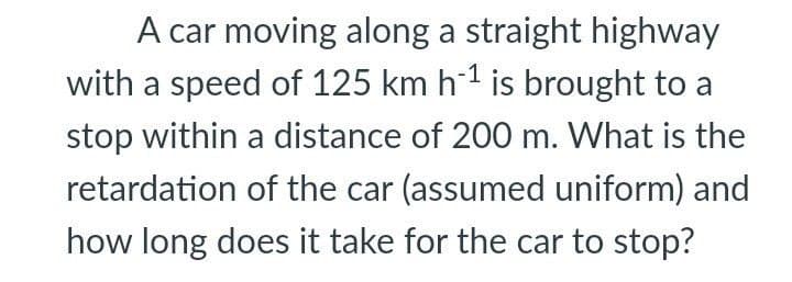 A car moving along a straight highway
with a speed of 125 km h1 is brought to a
stop within a distance of 200 m. What is the
retardation of the car (assumed uniform) and
how long does it take for the car to stop?
