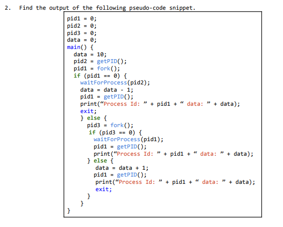 Find the output of the following pseudo-code snippet.
2.
pid1 = 0;
pid2 = 0;
pid3 - 0;
data = 0;
main() {
data - 10;
pid2 = getPID();
pid1
if (pidl == 0) {
waitForProcess(pid2);
fork();
data = data -
1;
pidi = getPID();
print("Process Id:
exit;
} else {
pid3 = fork();
if (pid3 == 0) {
waitForProcess(pid1);
pid1 = getPID();
print ("Process Id: " + pid1 + " data:
} else {
data = data + 1;
pid1 = getPID();
print("Process Id: " + pid1 +
exit;
}
}
+ pid1 + " data:
+ data);
" + data);
data:
data);
}

