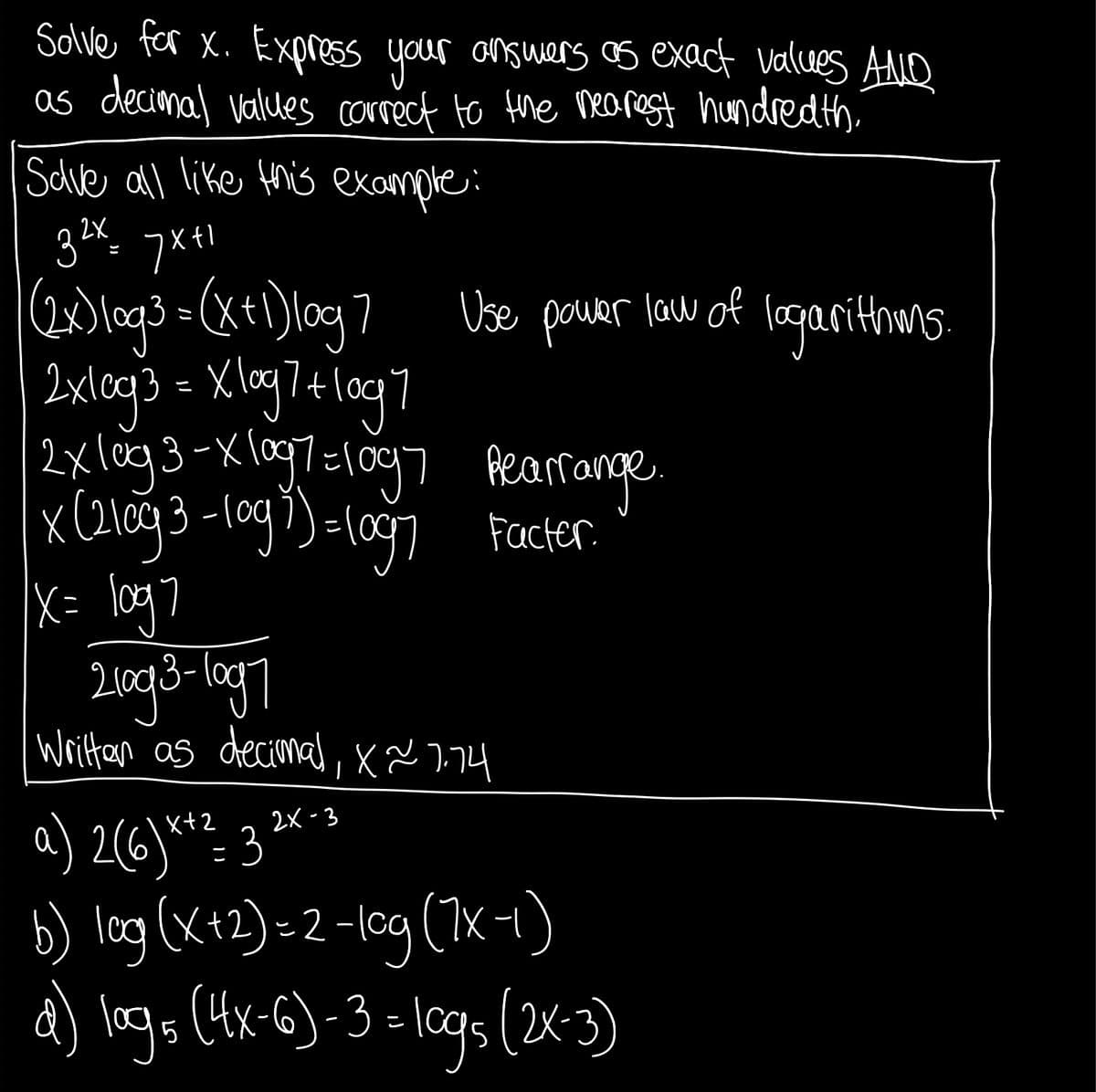 Solve far X. ExpresS your onswars os exact values AMO
as decimal values correct to the nearest hundredth
Schve all like this example:
2X
Use power law o
logarithms.
2xlog3-Xlag7=1097 Aecarrange.
Facter.
x= \og7
Writan as decimal, x x 774
2x -3
a) 2(6)*- 3
b) log(x+2)-2 -lcg (1x-1)
d) logs (4x-6)-3 -lcgs (2x-3)
