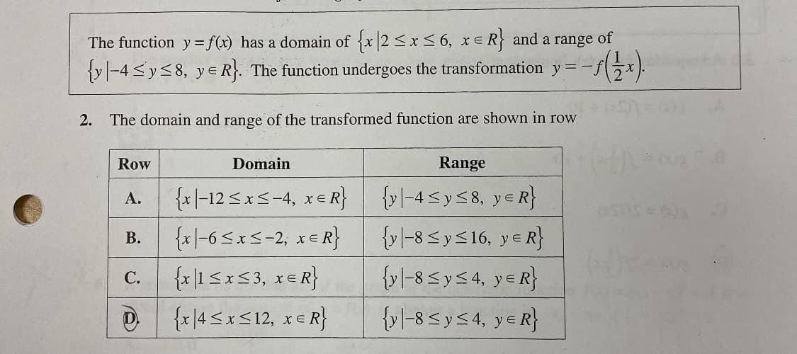 The function y= f(x) has a domain of {x2 <x< 6, xER} and a range of
{y -4 <y<8, y e R. The function undergoes the transformation y =-j
2.
The domain and range of the transformed function are shown in row
Row
Domain
Range
{x|-12 Sxs-4, xE R}
{v|-4 <y<8, ye R}
A.
{x|-6<xS-2, xER}
{v]-8 < y<16, ye R}
В.
{x|1 Sx53, x= R}
D {x|4 <x<12, xe R}
{yl-8 5ys4, ye R}
{v -8 Sys4, ye R}
C.

