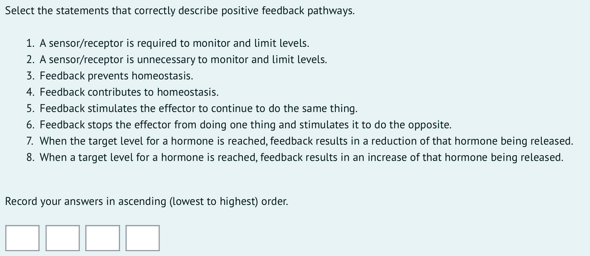 Select the statements that correctly describe positive feedback pathways.
1. A sensor/receptor is required to monitor and limit levels.
2. A sensor/receptor is unnecessary to monitor and limit levels.
3. Feedback prevents homeostasis.
4. Feedback contributes to homeostasis.
5. Feedback stimulates the effector to continue to do the same thing.
6. Feedback stops the effector from doing one thing and stimulates it to do the opposite.
7. When the target level for a hormone is reached, feedback results in a reduction of that hormone being released.
8. When a target level for a hormone is reached, feedback results in an increase of that hormone being released.
Record your answers in ascending (lowest to highest) order.

