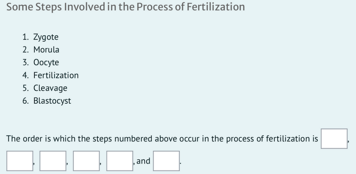 Some Steps Involved in the Process of Fertilization
1. Zygote
2. Morula
3. Oocyte
4. Fertilization
5. Cleavage
6. Blastocyst
The order is which the steps numbered above occur in the process of fertilization is
,and
