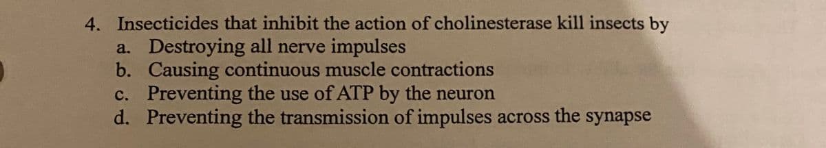 4. Insecticides that inhibit the action of cholinesterase kill insects by
a. Destroying all nerve impulses
b. Causing continuous muscle contractions
c. Preventing the use of ATP by the neuron
d. Preventing the transmission of impulses across the synapse
