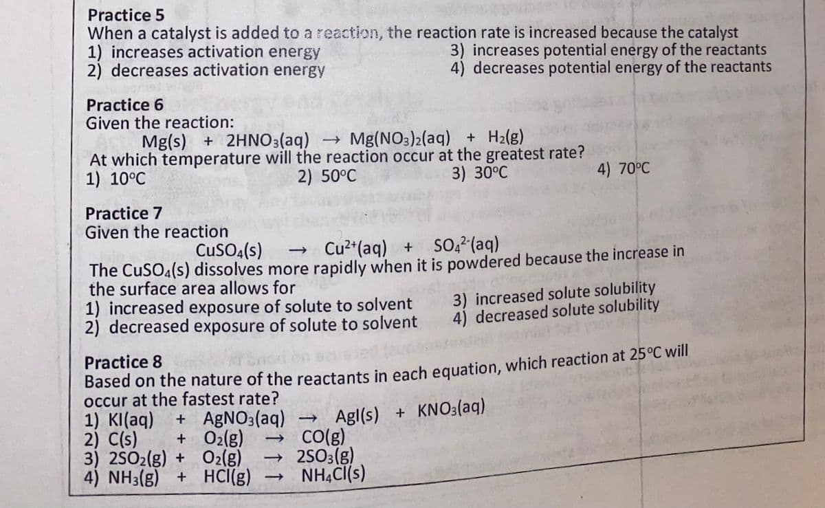 Practice 5
When a catalyst is added to a reaction, the reaction rate is increased because the catalyst
1) increases activation energy
2) decreases activation energy
3) increases potential energy of the reactants
4) decreases potential energy of the reactants
Practice 6
Given the reaction:
Mg(s) + 2HNO3(aq) Mg(NO3)2(aq) + H2(g)
At which temperature will the reaction occur at the greatest rate?
2) 50°C
1) 10°C
3) 30°C
4) 70°C
Practice 7
Given the reaction
CuSO4(s)
→ Cu²*(aq) + SO, (aq)
The CuSO4(s) dissolves more rapidly when it is powdered because the increase in
the surface area allows for
1) increased exposure of solute to solvent
2) decreased exposure of solute to solvent
3) increased solute solubility
4) decreased solute solubility
Practice 8
Based on the nature of the reactants in each equation, which reaction at 25°C will
occur at the fastest rate?
1) KI(aq)
2) C(s)
3) 2SO2(g) + O2(g)
4) NH3(g) + HCI(g) → NH4CI(s)
+ A£NO3(aq) → Agl(s) + KNO3(aq)
→ CO(g)
→ 2SO3(g)
+ 02(g)
