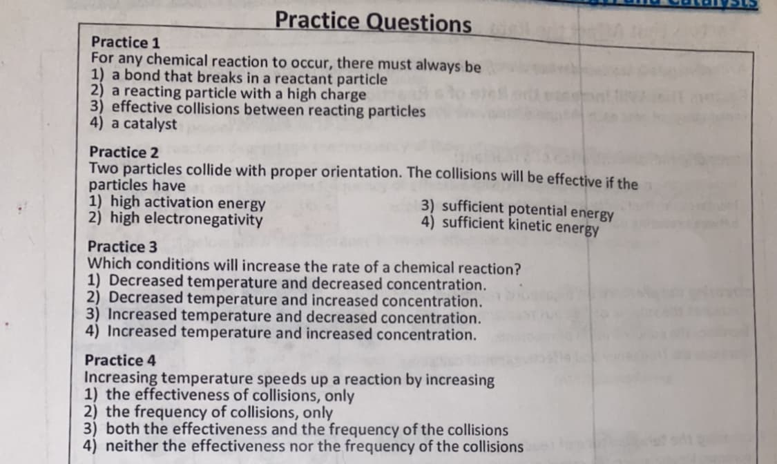 Practice Questions
Practice 1
For any chemical reaction to occur, there must always be
1) a bond that breaks in a reactant particle
2) a reacting particle with a high charge
3) effective collisions between reacting particles
4) a catalyst
Practice 2
Two particles collide with proper orientation. The collisions will be effective if the
particles have
1) high activation energy
2) high electronegativity
3) sufficient potential energy
4) sufficient kinetic energy
Practice 3
Which conditions will increase the rate of a chemical reaction?
1) Decreased temperature and decreased concentration.
2) Decreased temperature and increased concentration.
3) Increased temperature and decreased concentration.
4) Increased temperature and increased concentration.
Practice 4
Increasing temperature speeds up a reaction by increasing
1) the effectiveness of collisions, only
2) the frequency of collisions, only
3) both the effectiveness and the frequency of the collisions
4) neither the effectiveness nor the frequency of the collisions
