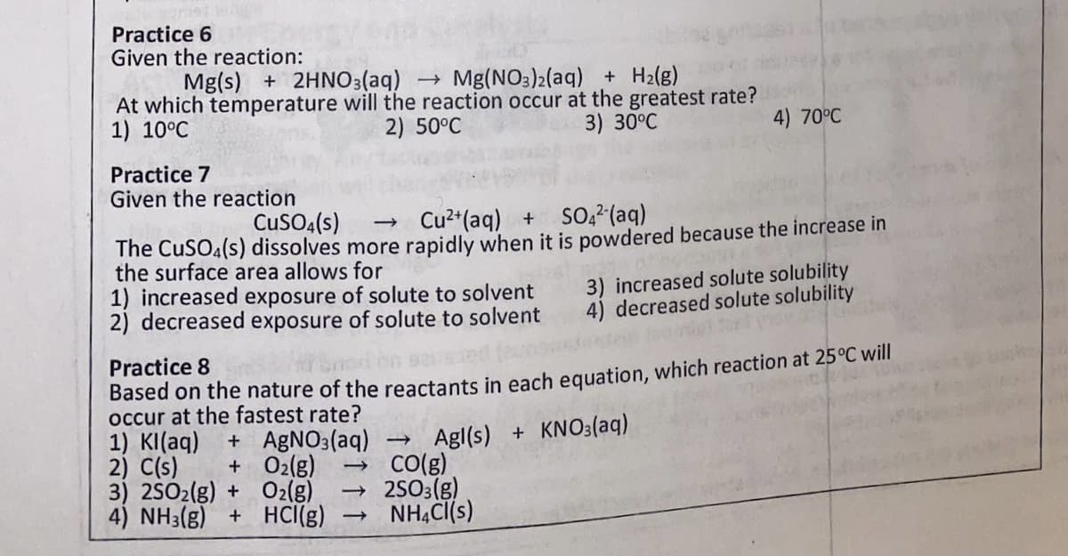 Practice 6
Given the reaction:
Mg(s) + 2HNO3(aq) Mg(NO3)2(aq) + H2(g)
At which temperature will the reaction occur at the greatest rate?
2) 50°C
1) 10°C
3) 30°C
4) 70°C
Practice 7
Given the reaction
CusO:(s)
Cu2 (aq) + SO,² (aq)
The CuSO4(s) dissolves more rapidly when it is powdered because the increase in
the surface area allows for
1) increased exposure of solute to solvent
2) decreased exposure of solute to solvent
3) increased solute solubility
4) decreased solute solubility
Practice 8
Based on the nature of the reactants in each equation, which reaction at 25°C will
occur at the fastest rate?
+ AGNO3(aq)
+ O2(g)
3) 2SO2(g) + O2(g)
4) NH3(g) + HCI(g)
1) KI(aq)
2) C(s)
Agl(s) + KNO3(aq)
Co()
2503(g)
NHẠC[(s)
