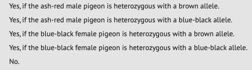 Yes, if the ash-red male pigeon is heterozygous with a brown allele.
Yes, if the ash-red male pigeon is heterozygous with a blue-black allele.
Yes, if the blue-black female pigeon is heterozygous with a brown allele.
Yes, if the blue-black female pigeon is heterozygous with a blue-black allele.
No.
