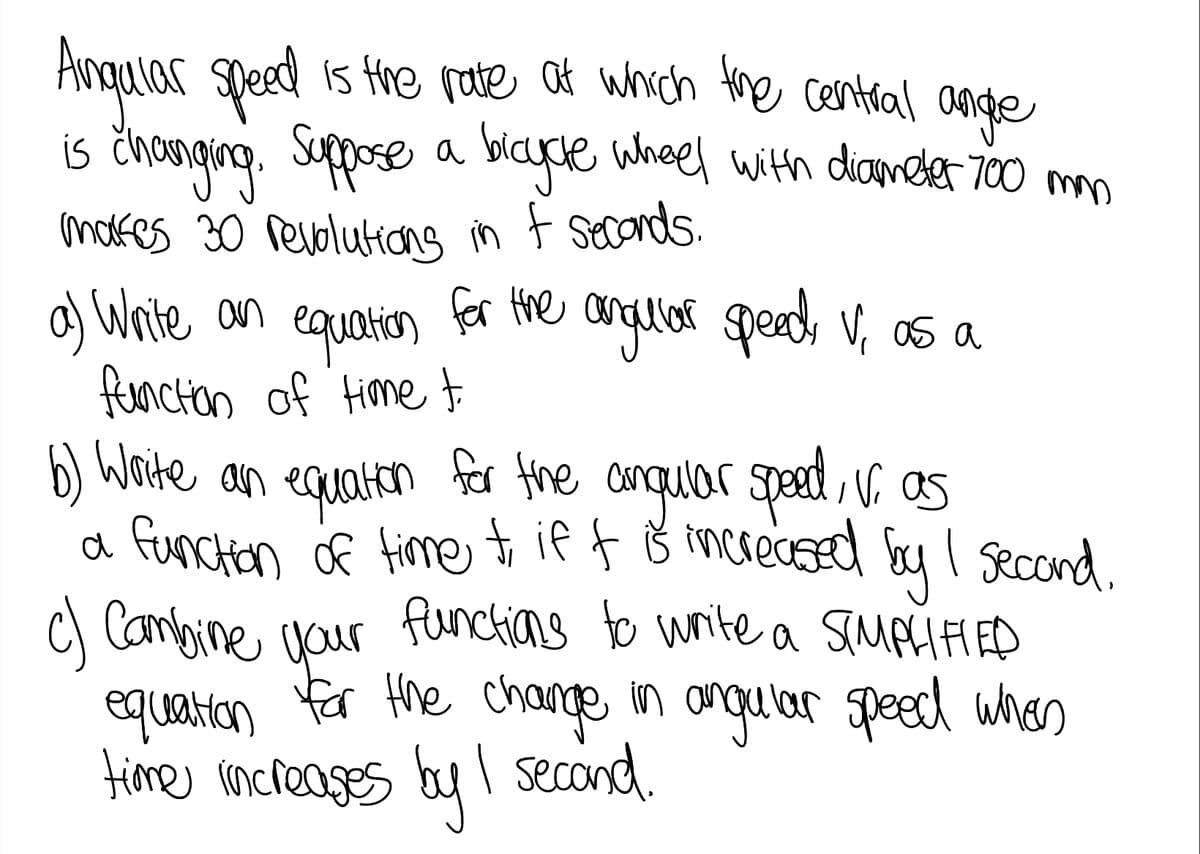 Angalar speed is the rate at which Hne central ange
is čhanging. Suppose a blayce wheel mo
modfes 30 revolutiang in f seconds.
a) Waite an
functon of time
b) Woite an equaten
a 8
with diameter 700
equation
for the anglor speed, V, as a
for the anquar speat V as
increased by I second.
functen of time ti if f
C Cambine naur funchians to write a SMPIIED
equaticon for Hhe change
time increases by I second.
anguar speed whes
