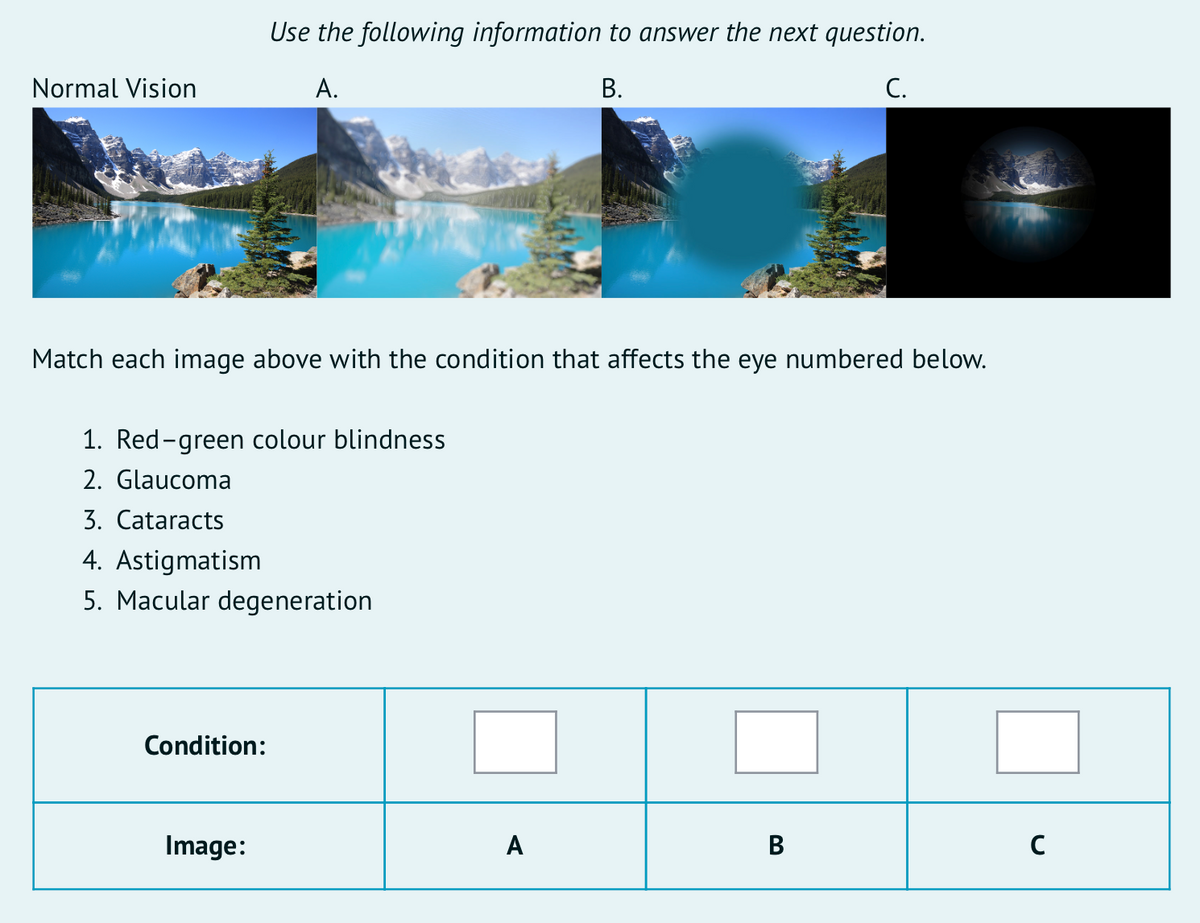 Use the following information to answer the next question.
Normal Vision
А.
В.
C.
Match each image above with the condition that affects the eye numbered below.
1. Red-green colour blindness
2. Glaucoma
3. Cataracts
4. Astigmatism
5. Macular degeneration
Condition:
Image:
A
В
