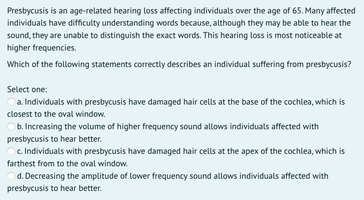 Presbycusis is an age-related hearing loss affecting individuals over the age of 65. Many affected
individuals have difficulty understanding words because, although they may be able to hear the
sound, they are unable to distinguish the exact words. This hearing loss is most noticeable at
higher frequencies.
Which of the following statements correctly describes an individual suffering from presbycusis?
Select one:
a. Individuals with presbycusis have damaged hair cells at the base of the cochlea, which is
closest to the oval window.
b. Increasing the volume of higher frequency sound allows individuals affected with
presbycusis to hear better.
O c. Individuals with presbycusis have damaged hair cells at the apex of the cochlea, which is
farthest from to the oval window.
Od. Decreasing the amplitude of lower frequency sound allows individuals affected with
presbycusis to hear better.
