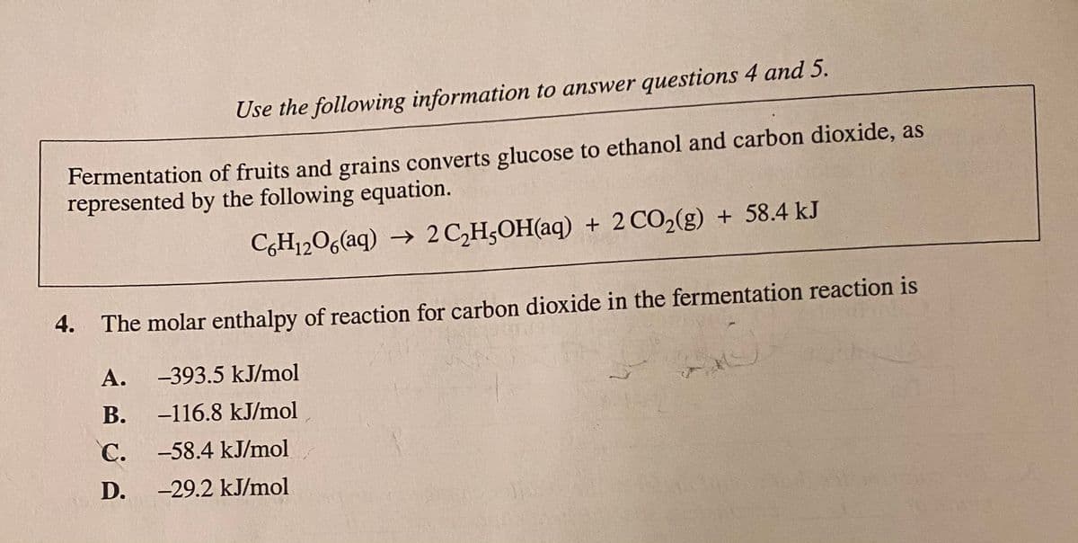 Use the following information to answer questions 4 and 5.
Fermentation of fruits and grains converts glucose to ethanol and carbon dioxide, as
represented by the following equation.
C,H1206(aq) → 2C,H;OH(aq) + 2 CO2(g) + 58.4 kJ
4. The molar enthalpy of reaction for carbon dioxide in the fermentation reaction is
А.
-393.5 kJ/mol
В.
-116.8 kJ/mol
C. -58.4 kJ/mol
D.
-29.2 kJ/mol
