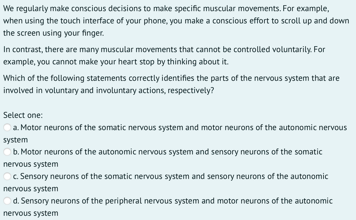 We regularly make conscious decisions to make specific muscular movements. For example,
when using the touch interface of your phone, you make a conscious effort to scroll up and down
the screen using your finger.
In contrast, there are many muscular movements that cannot be controlled voluntarily. For
example, you cannot make your heart stop by thinking about it.
Which of the following statements correctly identifies the parts of the nervous system that are
involved in voluntary and involuntary actions, respectively?
Select one:
a. Motor neurons of the somatic nervous system and motor neurons of the autonomic nervous
system
b. Motor neurons of the autonomic nervous system and sensory neurons of the somatic
nervous system
c. Sensory neurons of the somatic nervous system and sensory neurons of the autonomic
nervous system
d. Sensory neurons of the peripheral nervous system and motor neurons of the autonomic
nervous system
