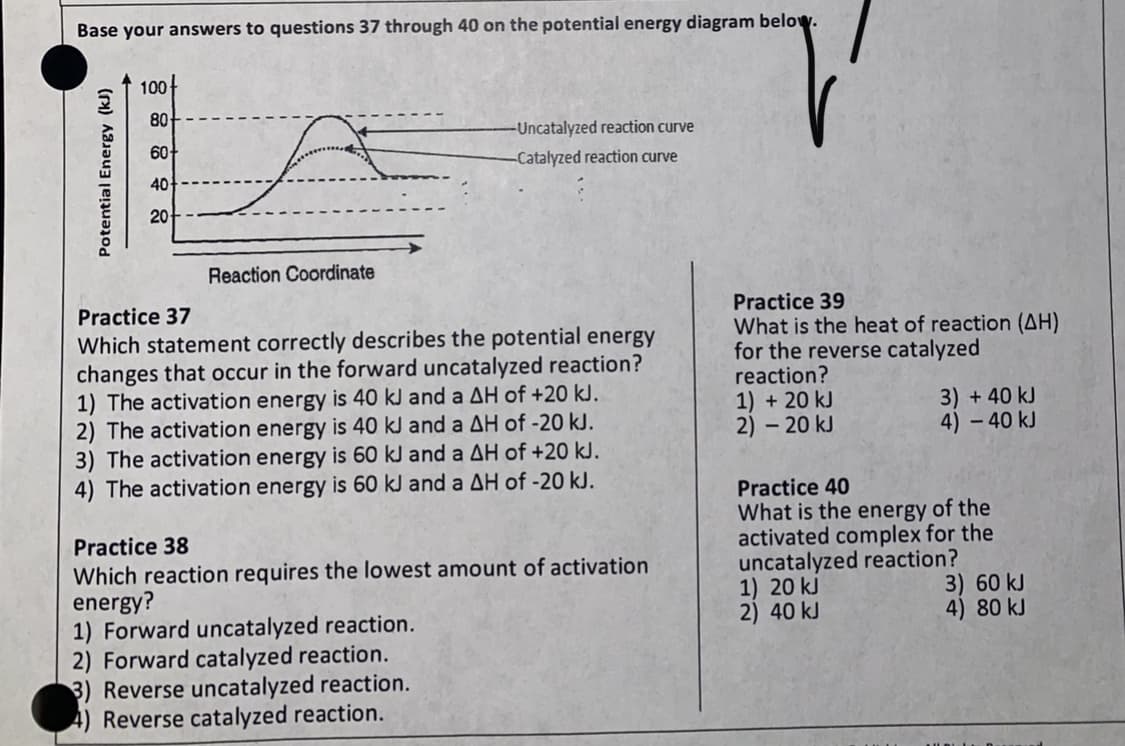 Base your answers to questions 37 through 40 on the potential energy diagram below.
100-
80
-Uncatalyzed reaction curve
60
-Catalyzed reaction curve
40
20
Reaction Coordinate
Practice 39
What is the heat of reaction (AH)
for the reverse catalyzed
reaction?
1) + 20 kJ
2) – 20 kJ
Practice 37
Which statement correctly describes the potential energy
changes that occur in the forward uncatalyzed reaction?
1) The activation energy is 40 kJ and a AH of +20 kJ.
2) The activation energy is 40 kJ and a AH of -20 kJ.
3) The activation energy is 60 kJ and a AH of +20 kJ.
4) The activation energy is 60 kJ and a AH of -20 kJ.
3) +40 kJ
4) – 40 kJ
Practice 40
What is the energy of the
activated complex for the
uncatalyzed reaction?
1) 20 kJ
2) 40 kJ
Practice 38
Which reaction requires the lowest amount of activation
energy?
1) Forward uncatalyzed reaction.
2) Forward catalyzed reaction.
3) Reverse uncatalyzed reaction.
4) Reverse catalyzed reaction.
3) 60 kJ
4) 80 kJ
Potential Energy (kJ)
