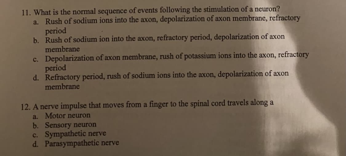 11. What is the normal sequence of events following the stimulation of a neuron?
a. Rush of sodium ions into the axon, depolarization of axon membrane, refractory
period
b. Rush of sodium ion into the axon, refractory period, depolarization of axon
membrane
c. Depolarization of axon membrane, rush of potassium ions into the axon, refractory
period
d. Refractory period, rush of sodium ions into the axon, depolarization of axon
membrane
12. A nerve impulse that moves from a finger to the spinal cord travels along a
a. Motor neuron
b. Sensory neuron
c. Sympathetic nerve
d. Parasympathetic nerve
