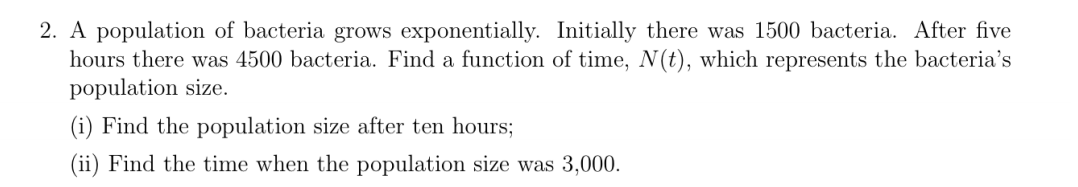 2. A population of bacteria grows exponentially. Initially there was 1500 bacteria. After five
hours there was 4500 bacteria. Find a function of time, N (t), which represents the bacteria's
population size.
(i) Find the population size after ten hours;
(ii) Find the time when the population size was 3,000.
