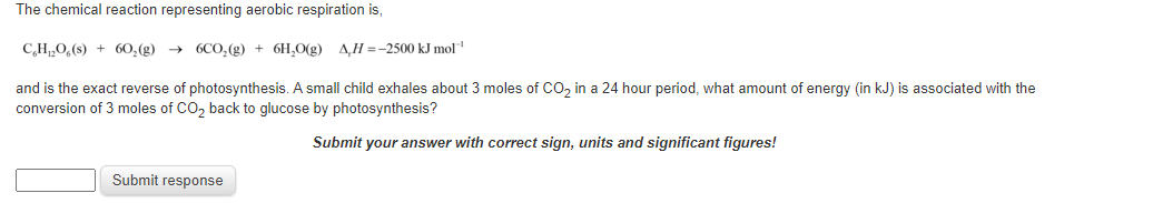The chemical reaction representing aerobic respiration is,
C,H„0,(s) + 60,(g) → 6CO,(g) + 6H,O(g) A,H =-2500 kJ mol
and is the exact reverse of photosynthesis. A small child exhales about 3 moles of CO, in a 24 hour period, what amount of energy (in kJ) is associated with the
conversion of 3 moles of CO, back to glucose by photosynthesis?
Submit your answer with correct sign, units and significant figures!
Submit response
