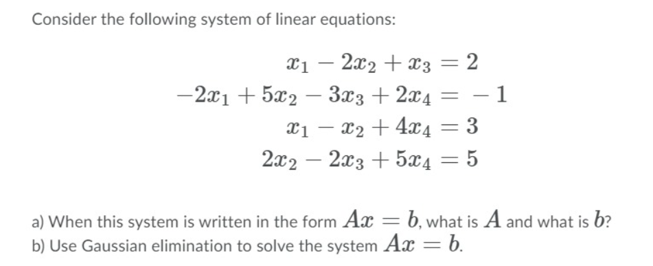 Consider the following system of linear equations:
x1 – 2x2 + x3 = 2
-2x1 + 5x2 – 3x3+2x4 = -1
Xi – x2 + 4x4 = 3
2x2 – 2x3 + 5x4 = 5
a) When this system is written in the form Ax = b, what is A and what is b?
b) Use Gaussian elimination to solve the system Ax = b.
